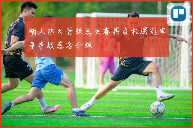 湖人热火晋级总决赛再度相遇冠军争夺战悬念升级