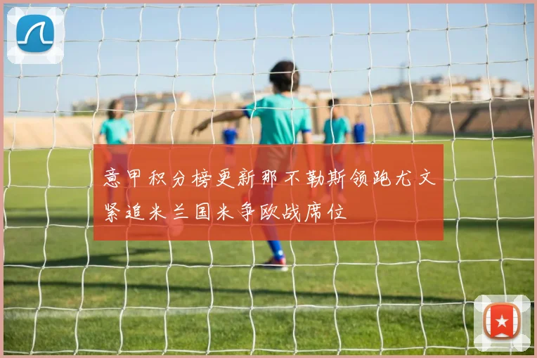 意甲积分榜更新那不勒斯领跑尤文紧追米兰国米争欧战席位