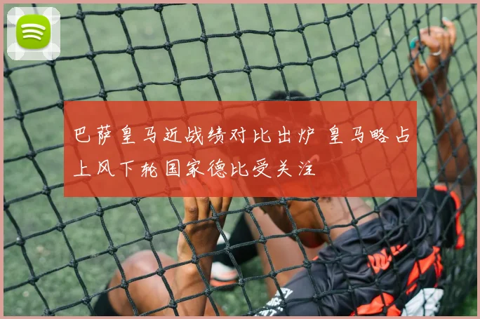 巴萨皇马近战绩对比出炉 皇马略占上风下轮国家德比受关注