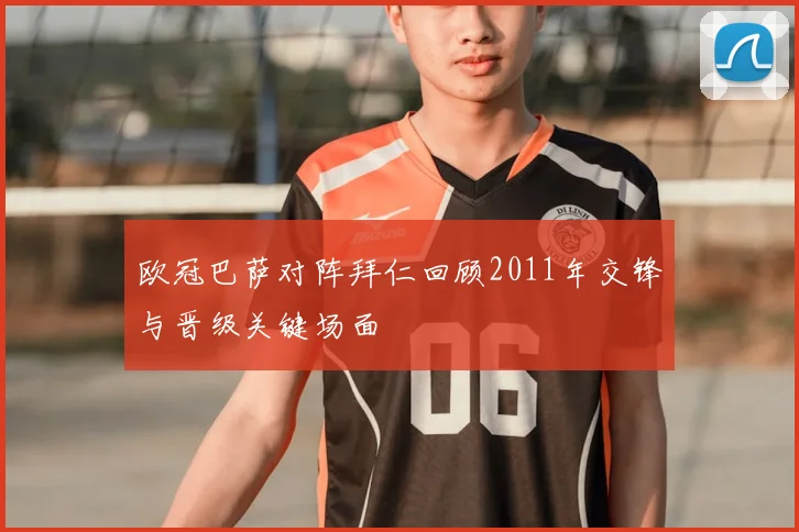 欧冠巴萨对阵拜仁回顾2011年交锋与晋级关键场面