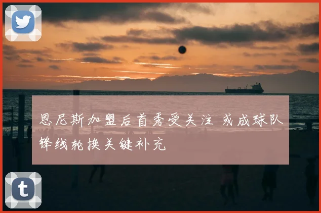 恩尼斯加盟后首秀受关注 或成球队锋线轮换关键补充