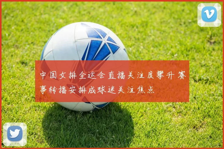 中国女排全运会直播关注度攀升 赛事转播安排成球迷关注焦点