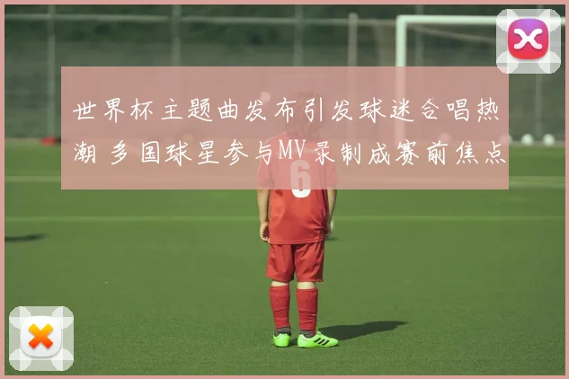 世界杯主题曲发布引发球迷合唱热潮 多国球星参与MV录制成赛前焦点