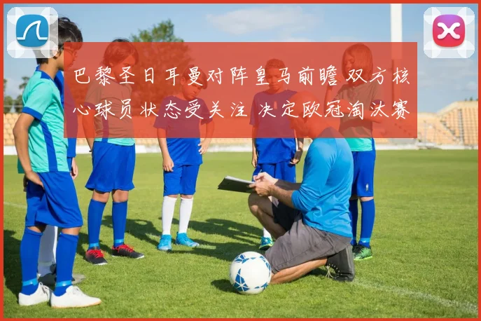 巴黎圣日耳曼对阵皇马前瞻 双方核心球员状态受关注 决定欧冠淘汰赛走势