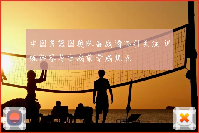 中国男篮国奥队备战情况引关注 训练阵容与出战前景成焦点