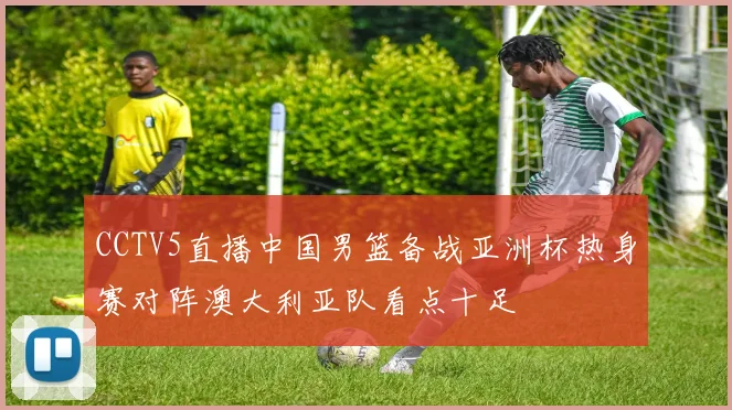 CCTV5直播中国男篮备战亚洲杯热身赛对阵澳大利亚队看点十足