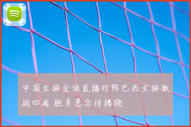 中国女排全场直播对阵巴西女排激战四局 胜负悬念待揭晓
