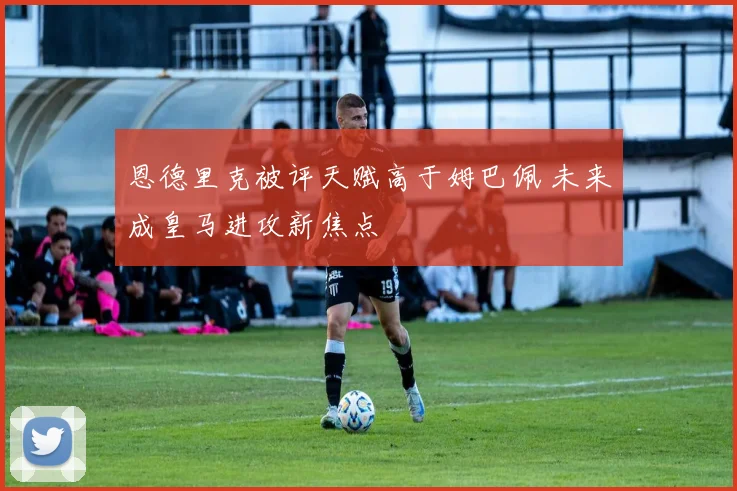 恩德里克被评天赋高于姆巴佩 未来成皇马进攻新焦点