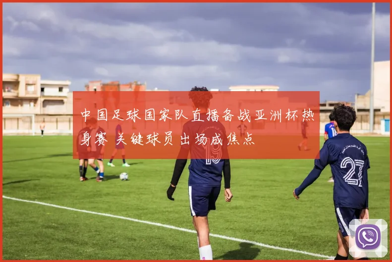 中国足球国家队直播备战亚洲杯热身赛 关键球员出场成焦点