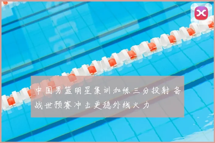 中国男篮明星集训加练三分投射 备战世预赛冲击更稳外线火力