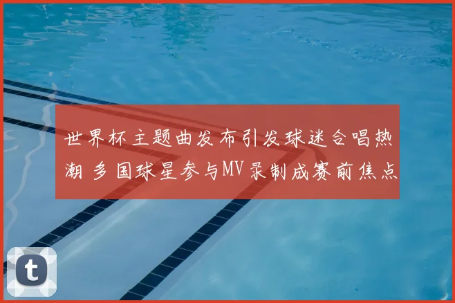 世界杯主题曲发布引发球迷合唱热潮 多国球星参与MV录制成赛前焦点
