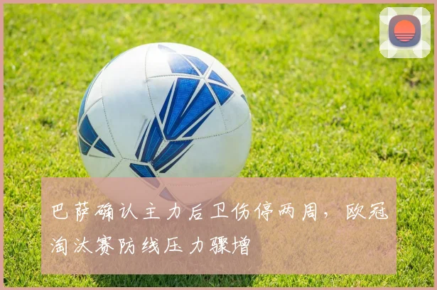 巴萨确认主力后卫伤停两周，欧冠淘汰赛防线压力骤增