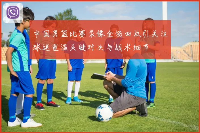 中国男篮比赛录像全场回放引关注球迷重温关键对决与战术细节