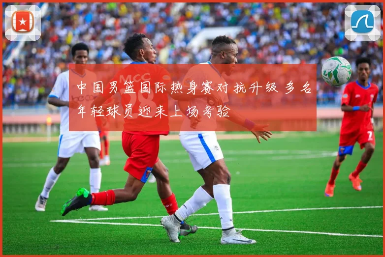 中国男篮国际热身赛对抗升级 多名年轻球员迎来上场考验