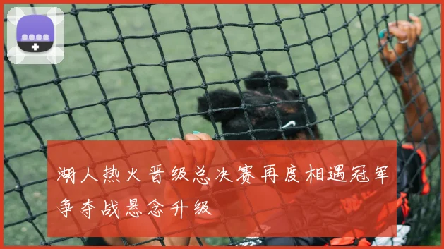 湖人热火晋级总决赛再度相遇冠军争夺战悬念升级