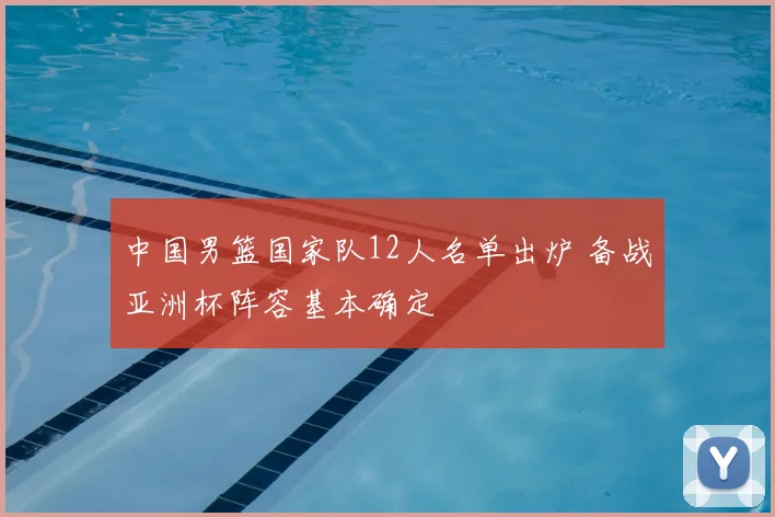 中国男篮国家队12人名单出炉 备战亚洲杯阵容基本确定