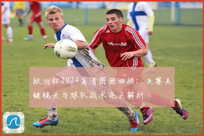 欧洲杯2024高清图册回顾：决赛关键镜头与球队战术亮点解析