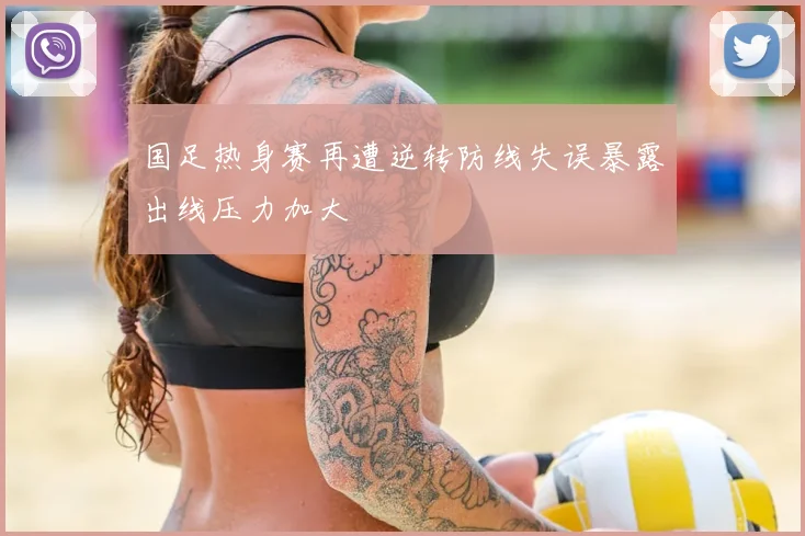 国足热身赛再遭逆转防线失误暴露出线压力加大