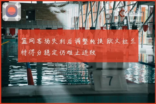 篮网客场失利后调整轮换 欧文杜兰特得分稳定仍难止连败