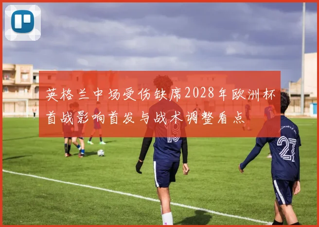 英格兰中场受伤缺席2028年欧洲杯首战影响首发与战术调整看点