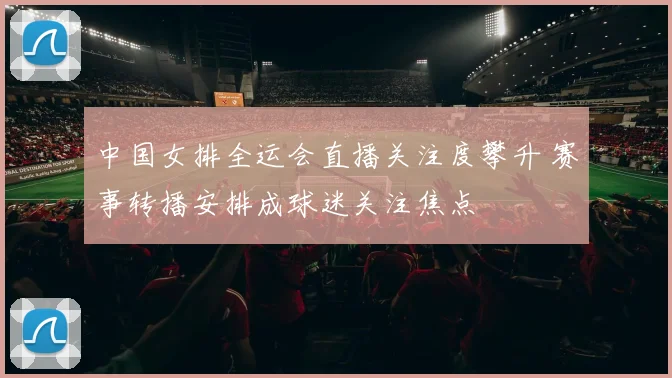 中国女排全运会直播关注度攀升 赛事转播安排成球迷关注焦点