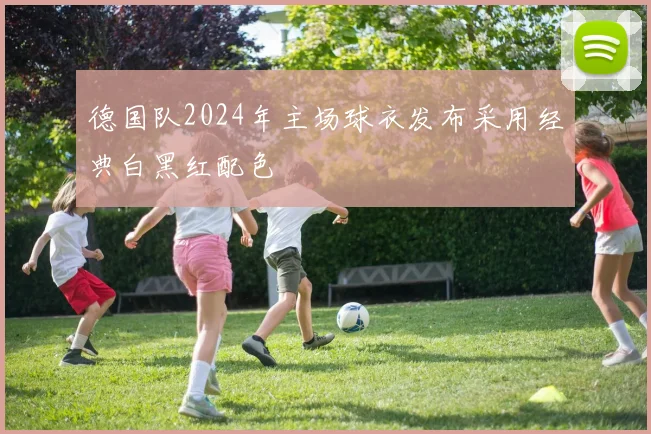 德国队2024年主场球衣发布采用经典白黑红配色