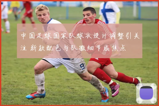 中国足球国家队球衣设计调整引关注 新款配色与队徽细节成焦点