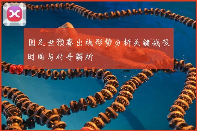 国足世预赛出线形势分析关键战役时间与对手解析
