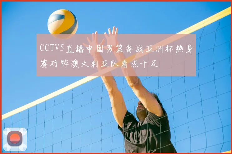 CCTV5直播中国男篮备战亚洲杯热身赛对阵澳大利亚队看点十足