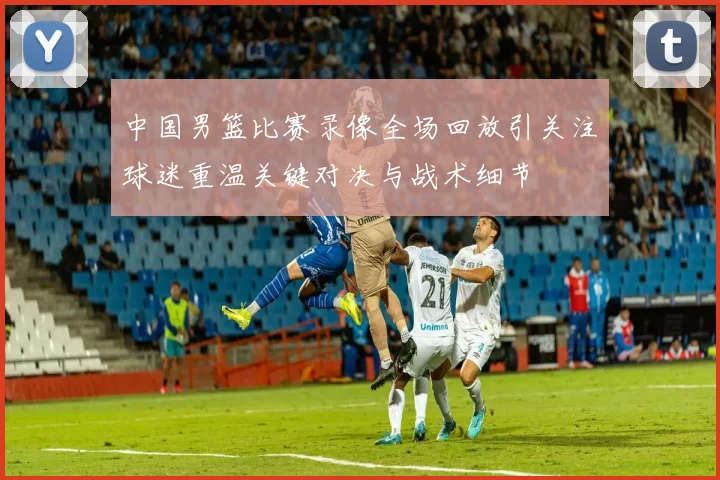 中国男篮比赛录像全场回放引关注球迷重温关键对决与战术细节