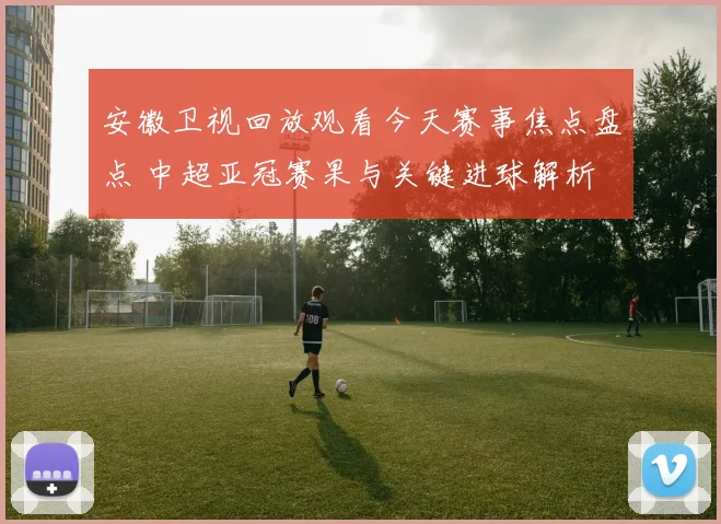 安徽卫视回放观看今天赛事焦点盘点 中超亚冠赛果与关键进球解析