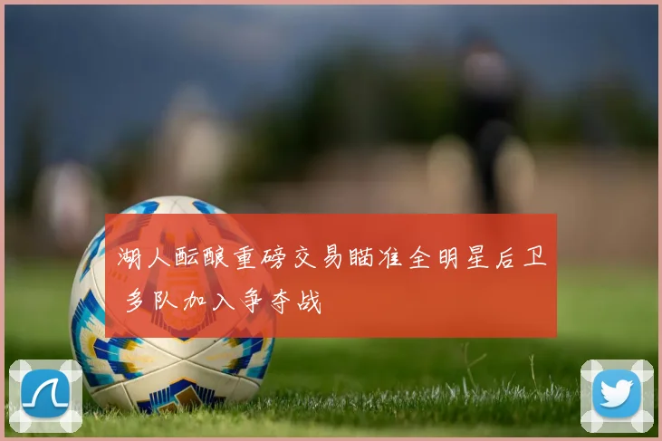 湖人酝酿重磅交易瞄准全明星后卫 多队加入争夺战