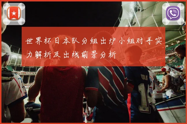 世界杯日本队分组出炉小组对手实力解析及出线前景分析