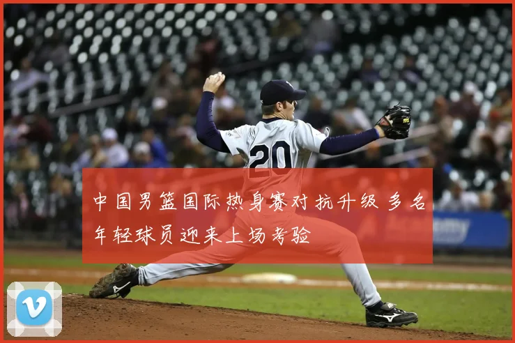 中国男篮国际热身赛对抗升级 多名年轻球员迎来上场考验