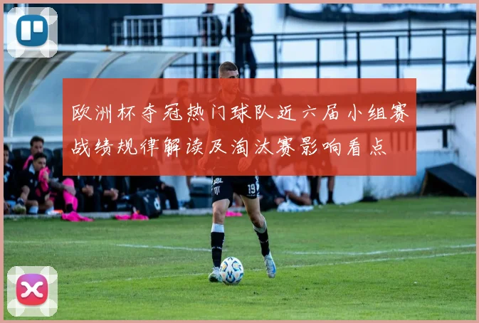 欧洲杯夺冠热门球队近六届小组赛战绩规律解读及淘汰赛影响看点