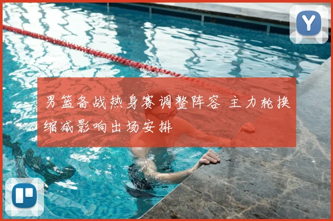 男篮备战热身赛调整阵容 主力轮换缩减影响出场安排