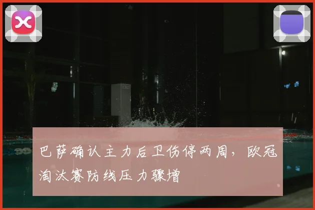 巴萨确认主力后卫伤停两周，欧冠淘汰赛防线压力骤增
