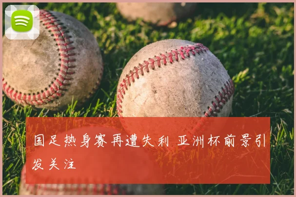 国足热身赛再遭失利 亚洲杯前景引发关注