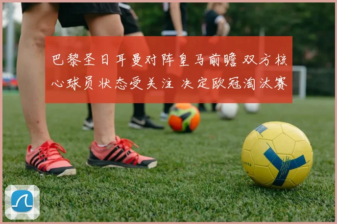 巴黎圣日耳曼对阵皇马前瞻 双方核心球员状态受关注 决定欧冠淘汰赛走势