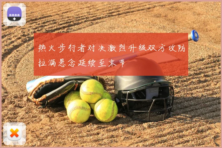 热火步行者对决激烈升级双方攻防拉满悬念延续至末节