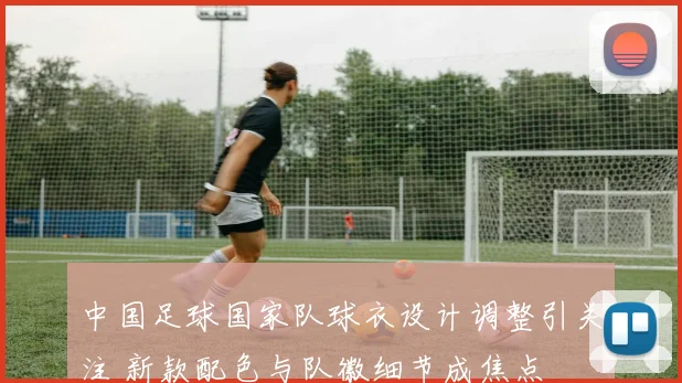 中国足球国家队球衣设计调整引关注 新款配色与队徽细节成焦点
