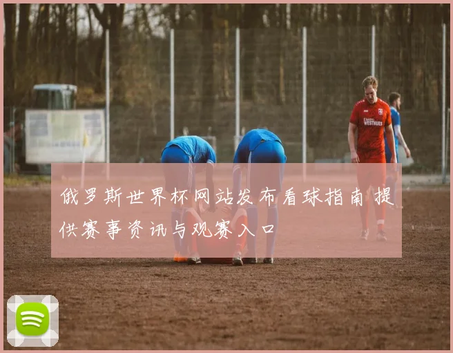 俄罗斯世界杯网站发布看球指南 提供赛事资讯与观赛入口