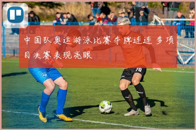 中国队奥运游泳比赛夺牌连连 多项目决赛表现亮眼