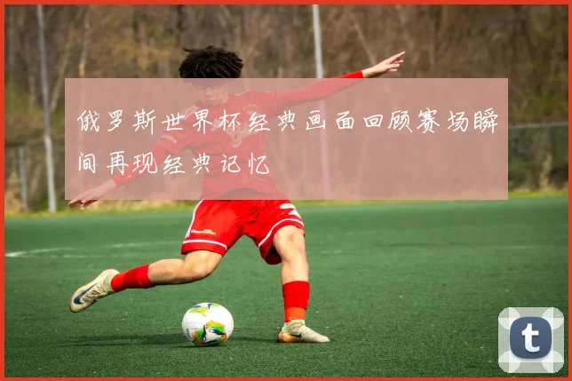 俄罗斯世界杯经典画面回顾赛场瞬间再现经典记忆