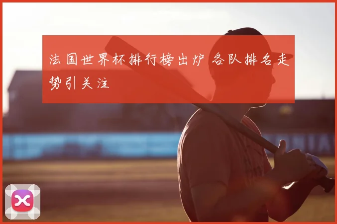 法国世界杯排行榜出炉 各队排名走势引关注