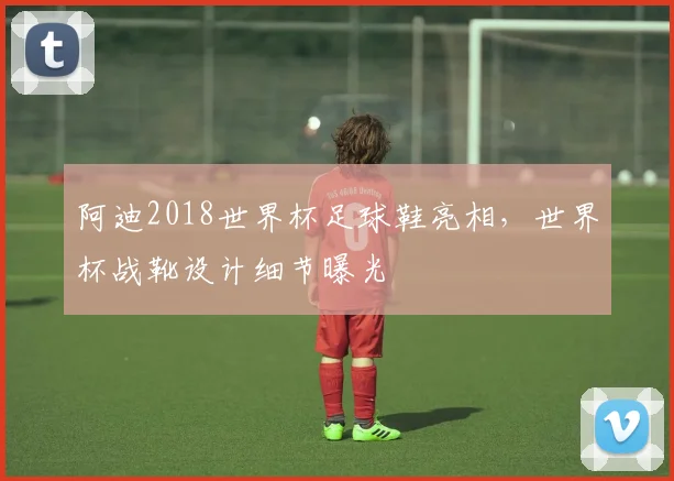 阿迪2018世界杯足球鞋亮相,世界杯战靴设计细节曝光